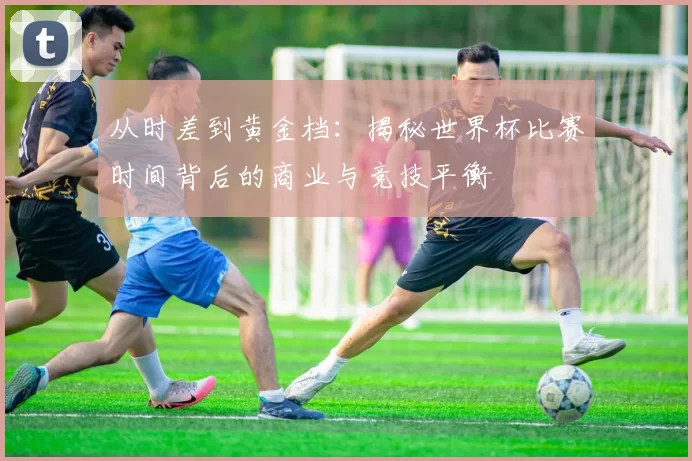 从时差到黄金档:揭秘世界杯比赛时间背后的商业与竞技平衡