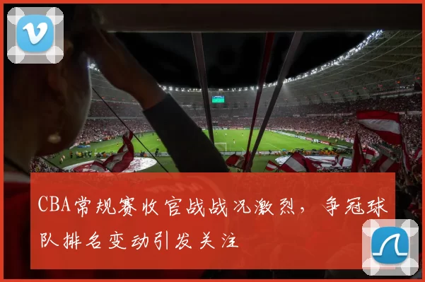 CBA常规赛收官战战况激烈，争冠球队排名变动引发关注