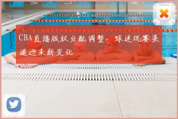 CBA直播版权分配调整，球迷观赛渠道迎来新变化