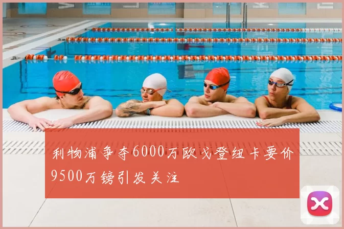 利物浦争夺6000万欧戈登纽卡要价9500万镑引发关注