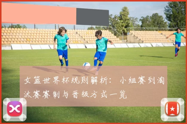 女篮世界杯规则解析：小组赛到淘汰赛赛制与晋级方式一览