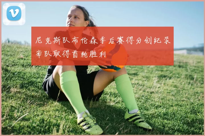 尼克斯队布伦森季后赛得分创纪录率队取得首轮胜利