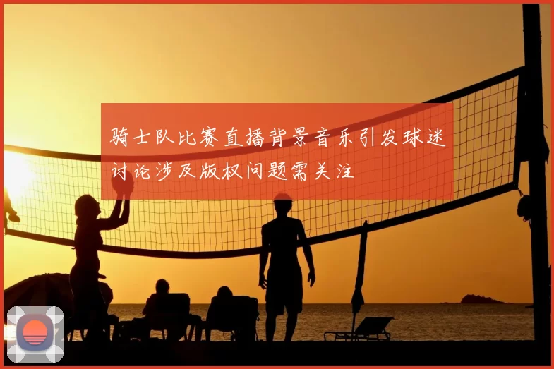 骑士队比赛直播背景音乐引发球迷讨论涉及版权问题需关注