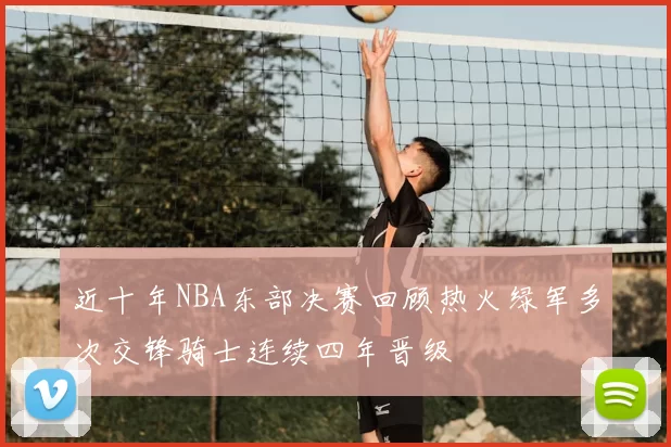 近十年NBA东部决赛回顾热火绿军多次交锋骑士连续四年晋级