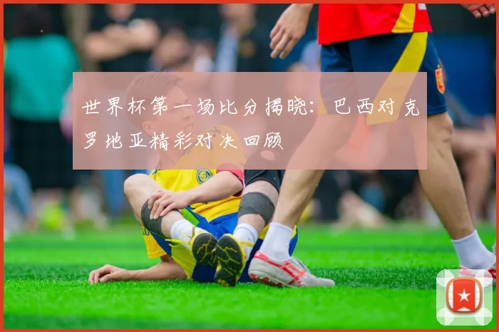 世界杯第一场比分揭晓:巴西对克罗地亚精彩对决回顾