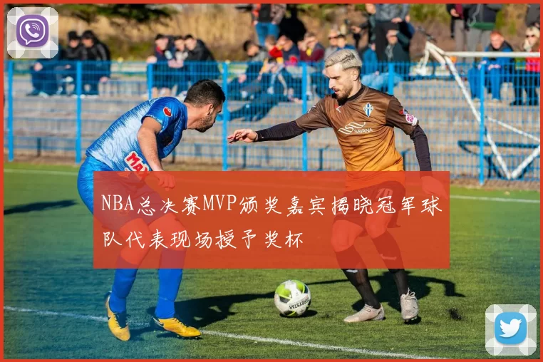 NBA总决赛MVP颁奖嘉宾揭晓冠军球队代表现场授予奖杯