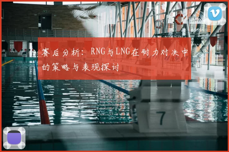 赛后分析：RNG与LNG在耐力对决中的策略与表现探讨