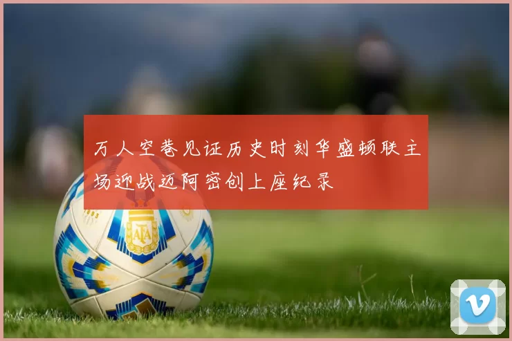 万人空巷见证历史时刻华盛顿联主场迎战迈阿密创上座纪录