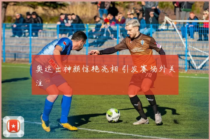 奥运出神颜惊艳亮相 引发赛场外关注