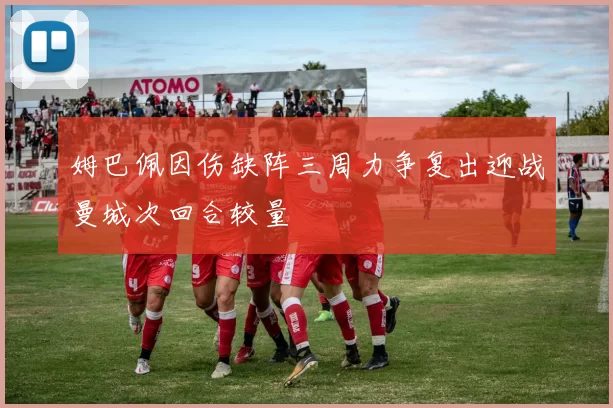 姆巴佩因伤缺阵三周力争复出迎战曼城次回合较量