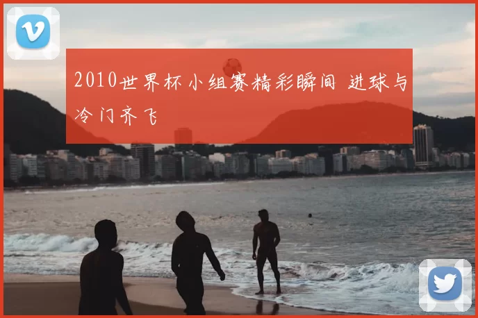 2010世界杯小组赛精彩瞬间 进球与冷门齐飞
