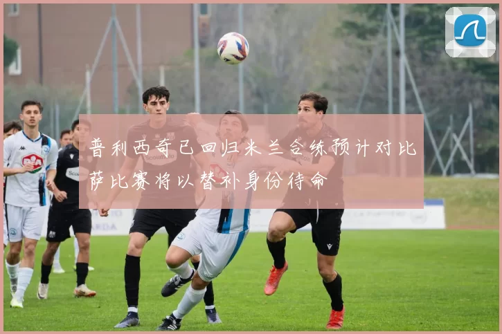 普利西奇已回归米兰合练预计对比萨比赛将以替补身份待命