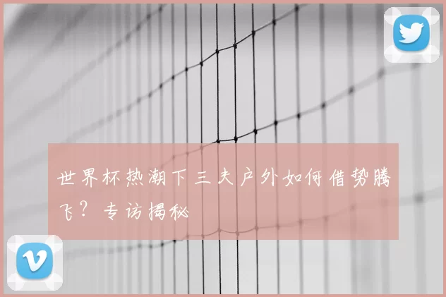 世界杯热潮下三夫户外如何借势腾飞？专访揭秘