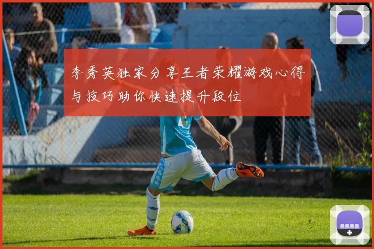 李秀英独家分享王者荣耀游戏心得与技巧助你快速提升段位