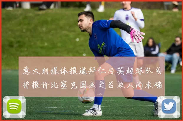 意大利媒体报道拜仁与英超球队或将报价比塞克国米是否放人尚未确定