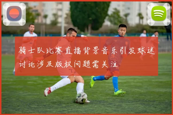 骑士队比赛直播背景音乐引发球迷讨论涉及版权问题需关注
