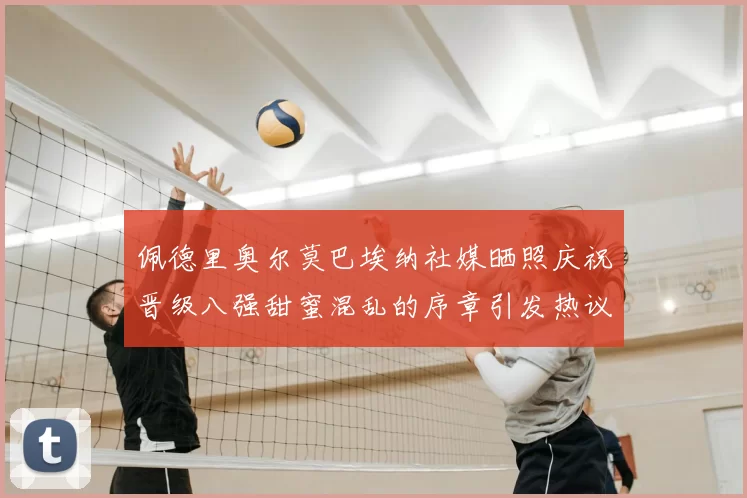 佩德里奥尔莫巴埃纳社媒晒照庆祝晋级八强甜蜜混乱的序章引发热议