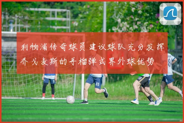 利物浦传奇球员建议球队充分发挥乔戈麦斯的手榴弹式界外球优势