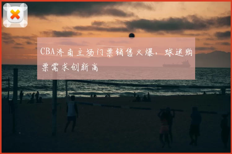 CBA济南主场门票销售火爆,球迷购票需求创新高