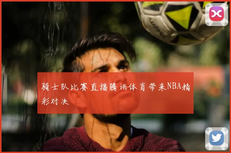 骑士队比赛直播腾讯体育带来NBA精彩对决