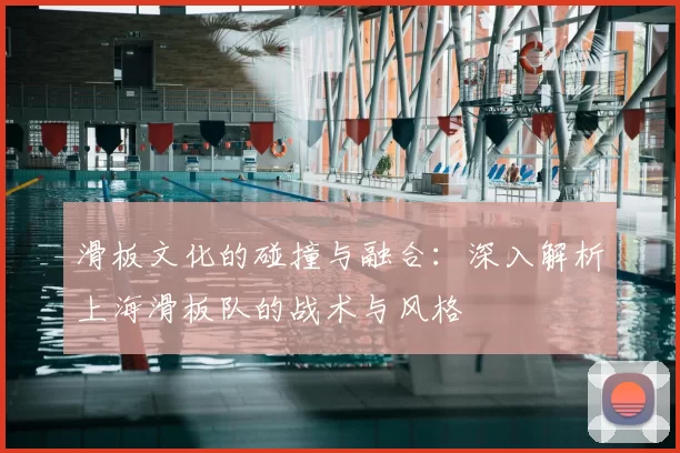 滑板文化的碰撞与融合：深入解析上海滑板队的战术与风格