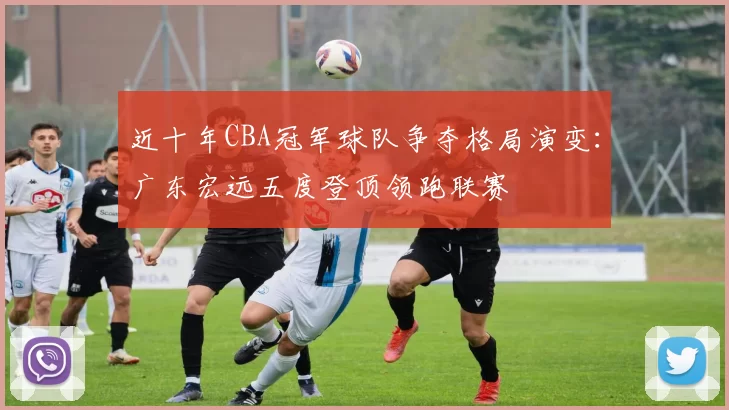 近十年CBA冠军球队争夺格局演变：广东宏远五度登顶领跑联赛