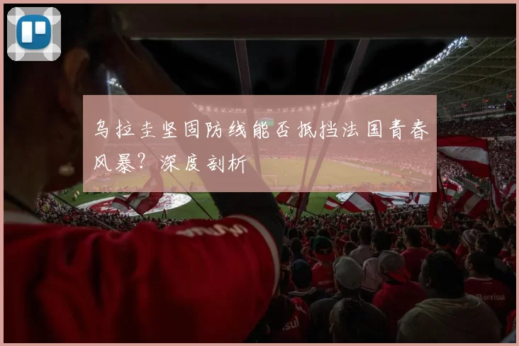 乌拉圭坚固防线能否抵挡法国青春风暴？深度剖析
