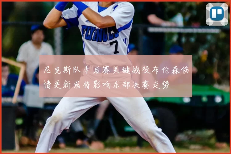 尼克斯队季后赛关键战役布伦森伤情更新或将影响东部决赛走势
