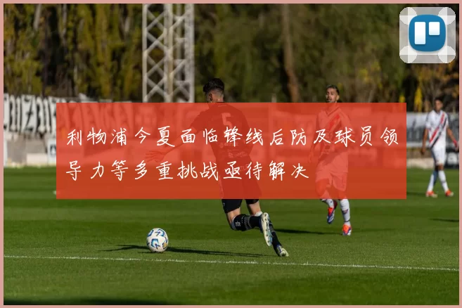 利物浦今夏面临锋线后防及球员领导力等多重挑战亟待解决