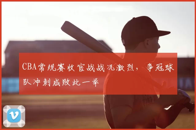 CBA常规赛收官战战况激烈，争冠球队冲刺成败此一举