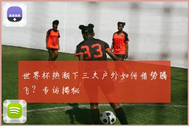 世界杯热潮下三夫户外如何借势腾飞？专访揭秘