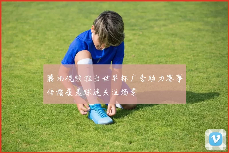 腾讯视频推出世界杯广告助力赛事传播覆盖球迷关注场景