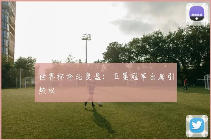 世界杯评论复盘：卫冕冠军出局引热议