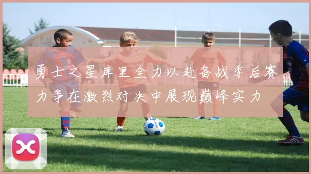 勇士之星库里全力以赴备战季后赛力争在激烈对决中展现巅峰实力