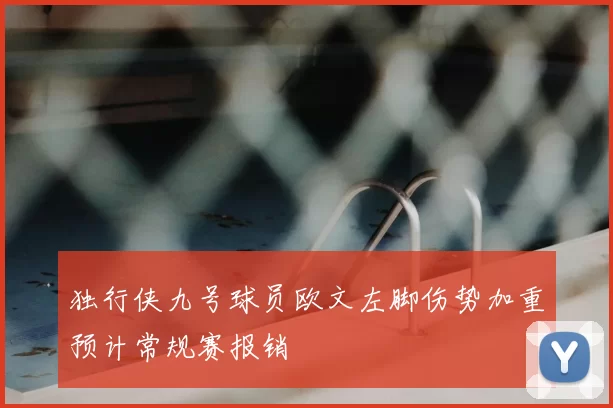 独行侠九号球员欧文左脚伤势加重预计常规赛报销