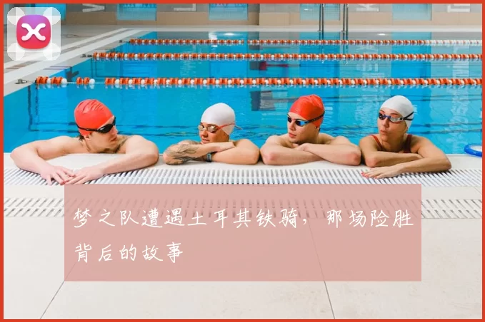 梦之队遭遇土耳其铁骑,那场险胜背后的故事