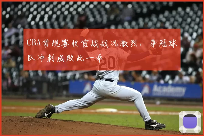 CBA常规赛收官战战况激烈，争冠球队冲刺成败此一举
