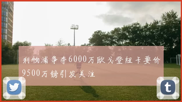 利物浦争夺6000万欧戈登纽卡要价9500万镑引发关注