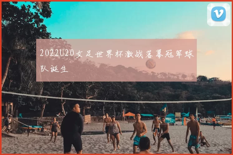 2022U20女足世界杯激战落幕冠军球队诞生