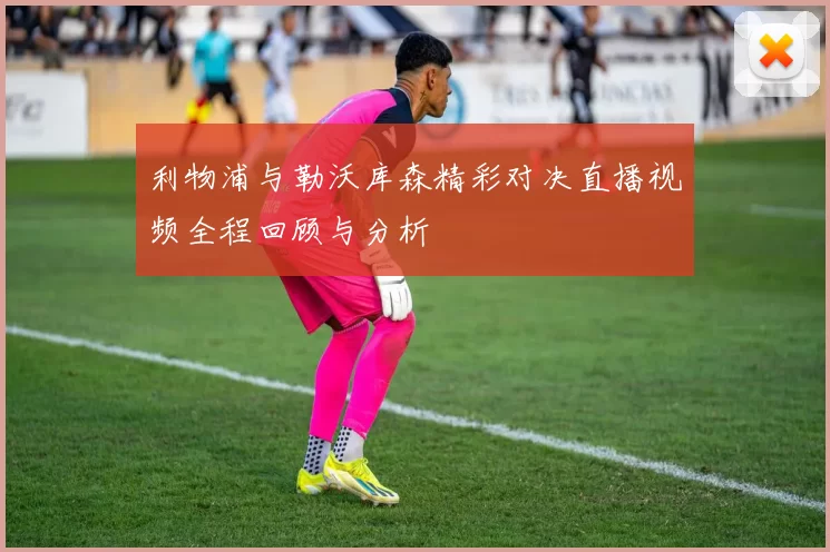 利物浦与勒沃库森精彩对决直播视频全程回顾与分析