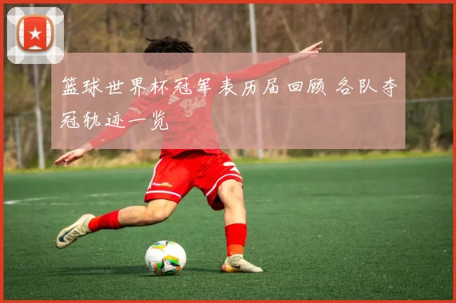 篮球世界杯冠军表历届回顾 各队夺冠轨迹一览