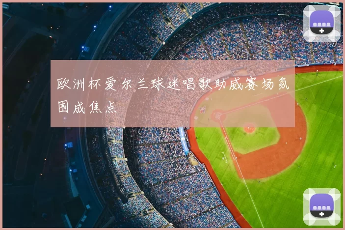 欧洲杯爱尔兰球迷唱歌助威赛场氛围成焦点