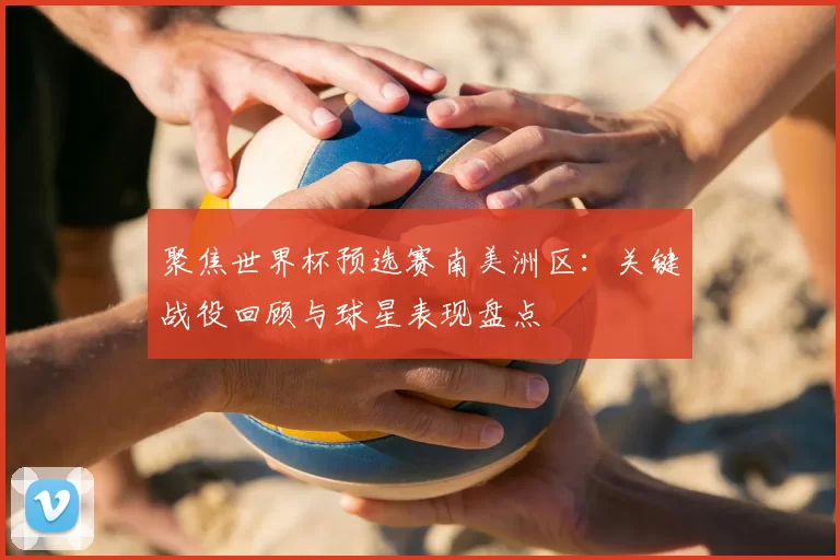 聚焦世界杯预选赛南美洲区：关键战役回顾与球星表现盘点