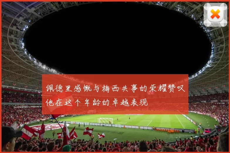 佩德里感慨与梅西共事的荣耀赞叹他在这个年龄的卓越表现