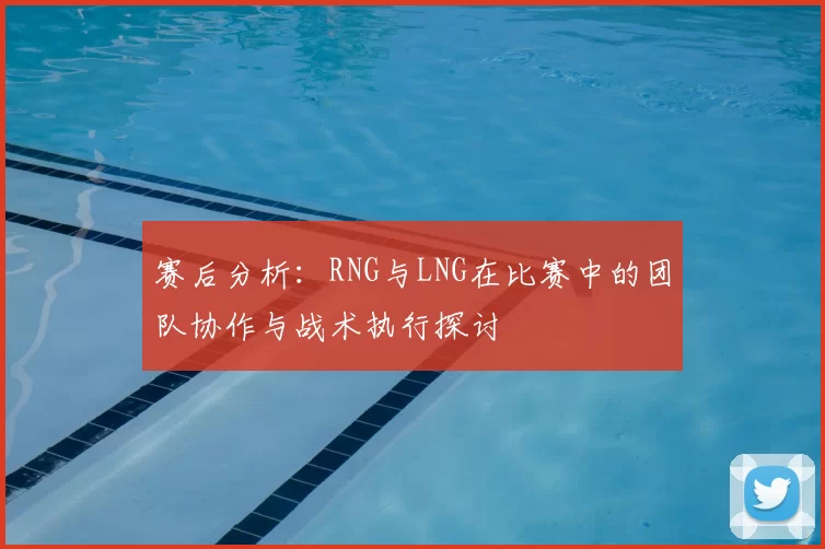 赛后分析：RNG与LNG在比赛中的团队协作与战术执行探讨
