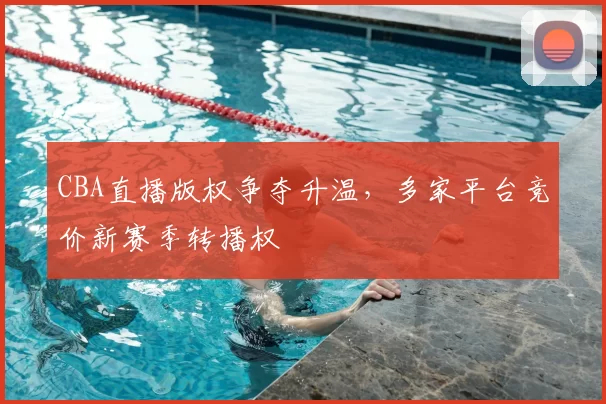 CBA直播版权争夺升温，多家平台竞价新赛季转播权