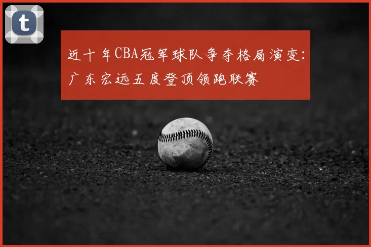 近十年CBA冠军球队争夺格局演变：广东宏远五度登顶领跑联赛