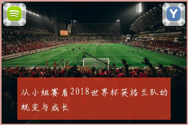 从小组赛看2018世界杯英格兰队的蜕变与成长