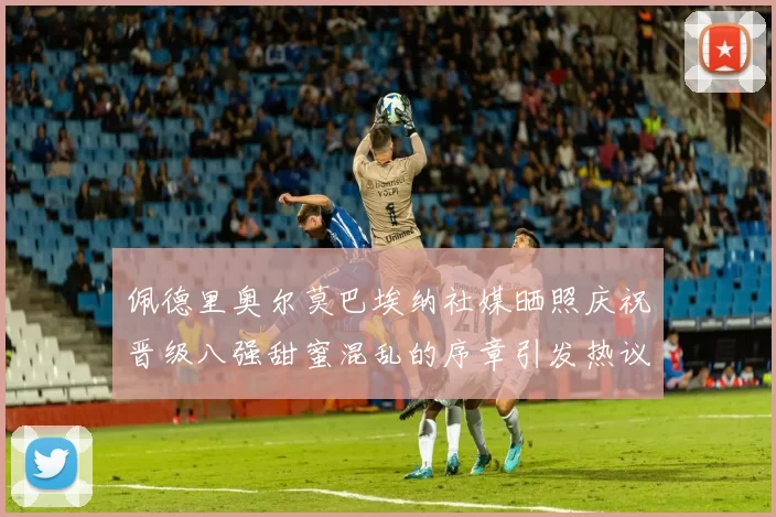 佩德里奥尔莫巴埃纳社媒晒照庆祝晋级八强甜蜜混乱的序章引发热议