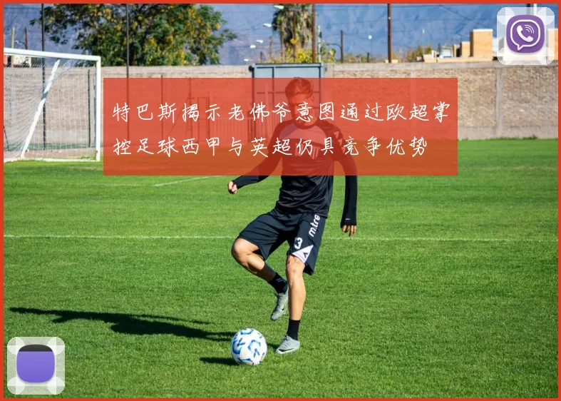特巴斯揭示老佛爷意图通过欧超掌控足球西甲与英超仍具竞争优势